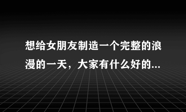 想给女朋友制造一个完整的浪漫的一天，大家有什么好的想法吗？