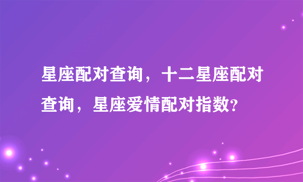 星座配对查询，十二星座配对查询，星座爱情配对指数？