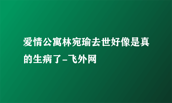 爱情公寓林宛瑜去世好像是真的生病了-飞外网