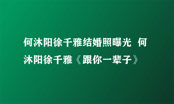 何沐阳徐千雅结婚照曝光  何沐阳徐千雅《跟你一辈子》