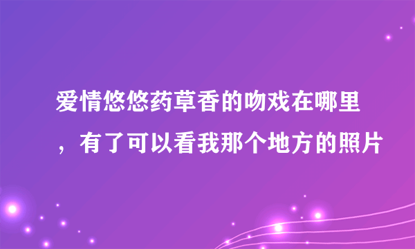 爱情悠悠药草香的吻戏在哪里，有了可以看我那个地方的照片