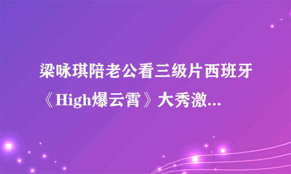 梁咏琪陪老公看三级片西班牙《High爆云霄》大秀激情-飞外网