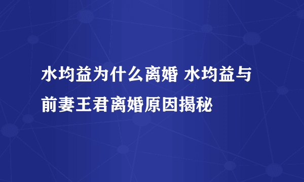 水均益为什么离婚 水均益与前妻王君离婚原因揭秘