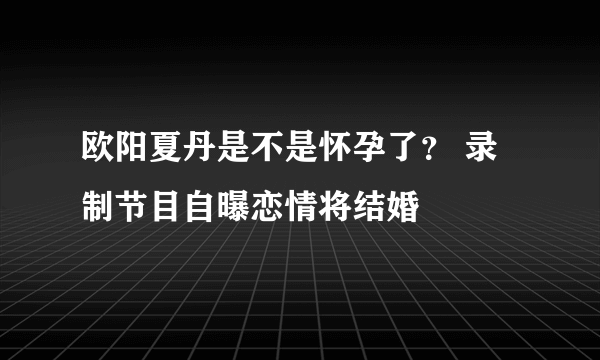 欧阳夏丹是不是怀孕了？ 录制节目自曝恋情将结婚