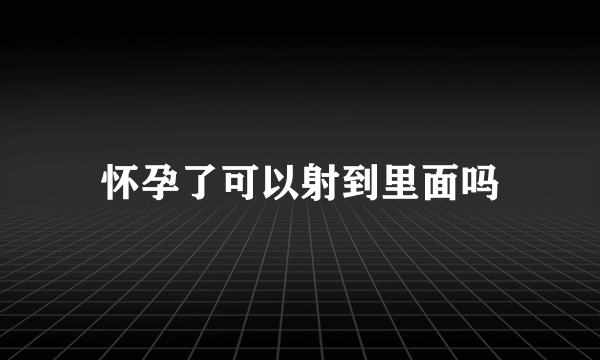 怀孕了可以射到里面吗