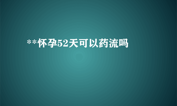  **怀孕52天可以药流吗