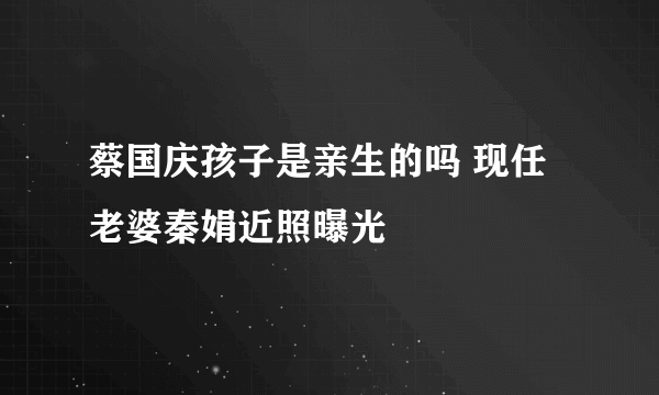 蔡国庆孩子是亲生的吗 现任老婆秦娟近照曝光