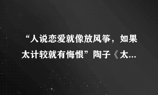 “人说恋爱就像放风筝，如果太计较就有悔恨”陶子《太委屈》中两句歌词？