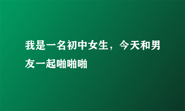 我是一名初中女生，今天和男友一起啪啪啪