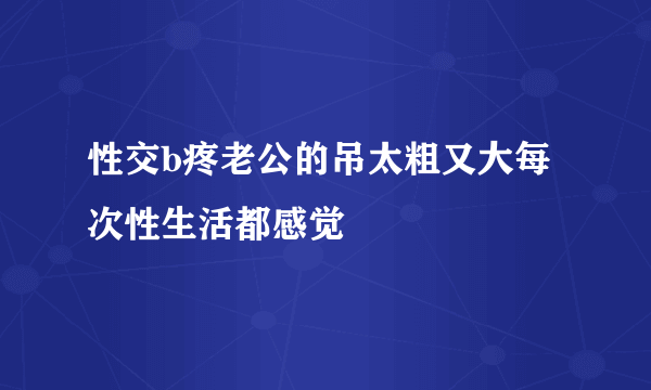 性交b疼老公的吊太粗又大每次性生活都感觉