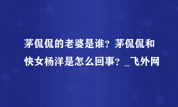 茅侃侃的老婆是谁？茅侃侃和快女杨洋是怎么回事？_飞外网