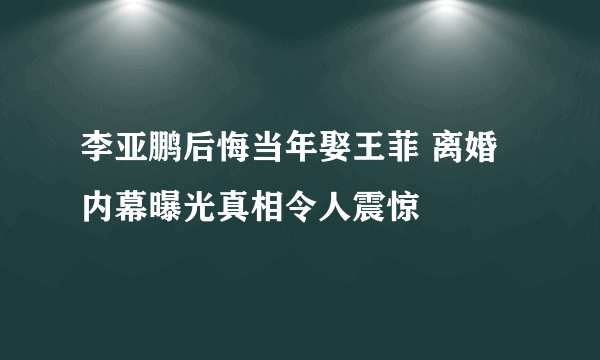 李亚鹏后悔当年娶王菲 离婚内幕曝光真相令人震惊