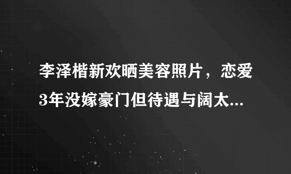 李泽楷新欢晒美容照片，恋爱3年没嫁豪门但待遇与阔太无异，嫁豪门真的很难吗？