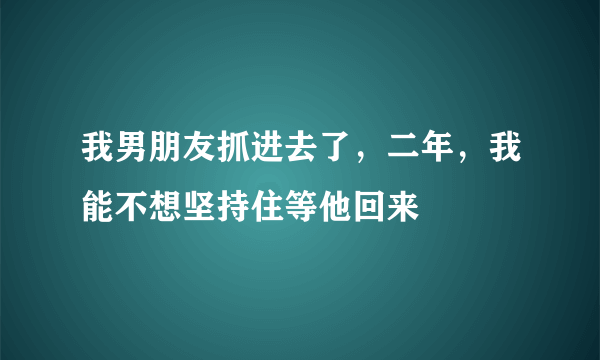 我男朋友抓进去了，二年，我能不想坚持住等他回来