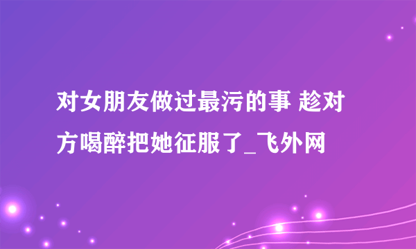 对女朋友做过最污的事 趁对方喝醉把她征服了_飞外网