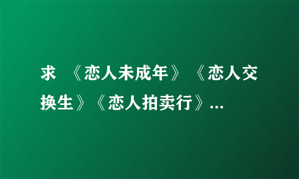 求  《恋人未成年》 《恋人交换生》《恋人拍卖行》三本书txt   有的发到我邮箱