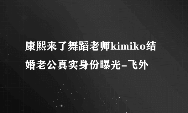 康熙来了舞蹈老师kimiko结婚老公真实身份曝光-飞外