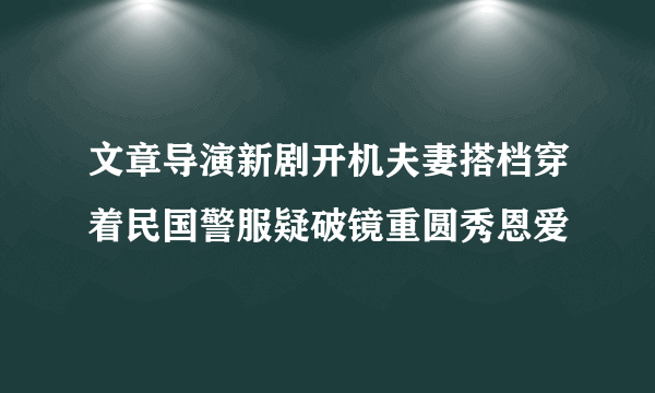 文章导演新剧开机夫妻搭档穿着民国警服疑破镜重圆秀恩爱