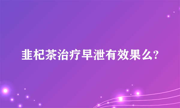 韭杞茶治疗早泄有效果么?