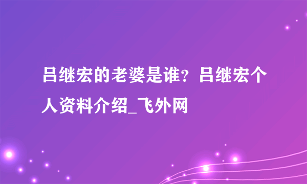 吕继宏的老婆是谁？吕继宏个人资料介绍_飞外网