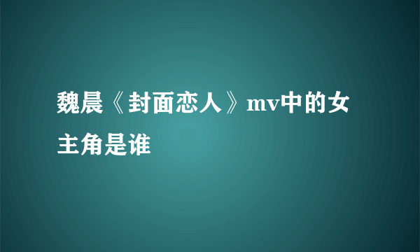 魏晨《封面恋人》mv中的女主角是谁