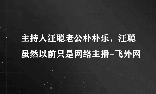 主持人汪聪老公朴朴乐，汪聪虽然以前只是网络主播-飞外网