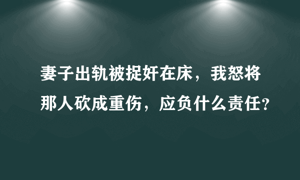 妻子出轨被捉奸在床，我怒将那人砍成重伤，应负什么责任？