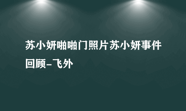 苏小妍啪啪门照片苏小妍事件回顾-飞外