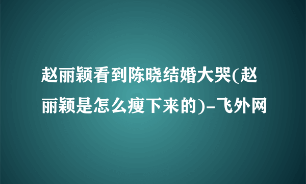 赵丽颖看到陈晓结婚大哭(赵丽颖是怎么瘦下来的)-飞外网