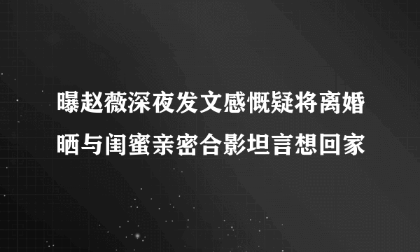 曝赵薇深夜发文感慨疑将离婚晒与闺蜜亲密合影坦言想回家