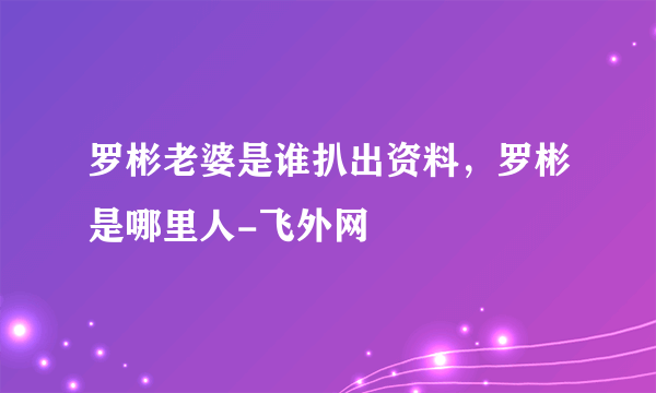 罗彬老婆是谁扒出资料，罗彬是哪里人-飞外网