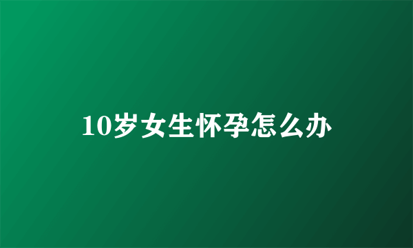 10岁女生怀孕怎么办