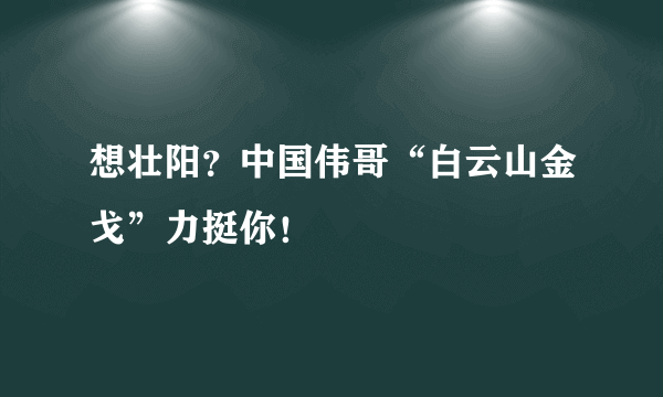 想壮阳？中国伟哥“白云山金戈”力挺你！