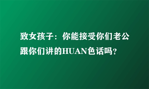 致女孩子：你能接受你们老公跟你们讲的HUAN色话吗？