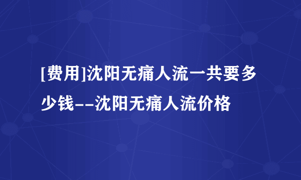 [费用]沈阳无痛人流一共要多少钱--沈阳无痛人流价格