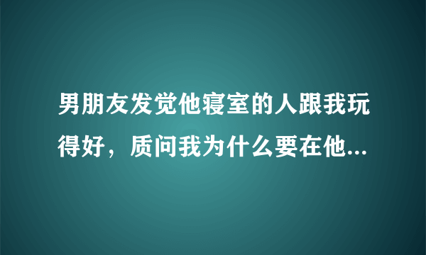 男朋友发觉他寝室的人跟我玩得好，质问我为什么要在他身边安插眼线？