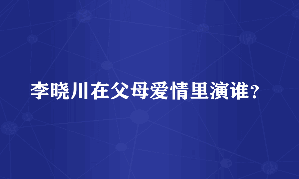 李晓川在父母爱情里演谁？