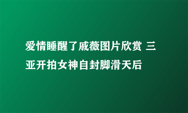 爱情睡醒了戚薇图片欣赏 三亚开拍女神自封脚滑天后