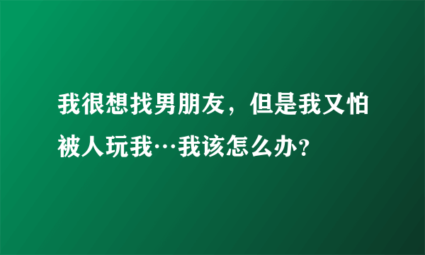 我很想找男朋友，但是我又怕被人玩我…我该怎么办？