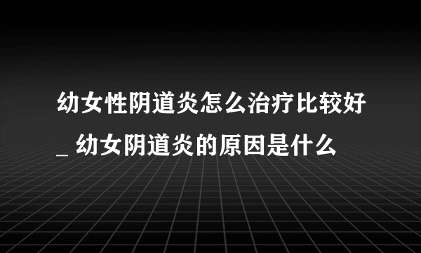 幼女性阴道炎怎么治疗比较好_ 幼女阴道炎的原因是什么