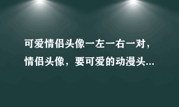 可爱情侣头像一左一右一对，情侣头像，要可爱的动漫头像。多来几张，要一对