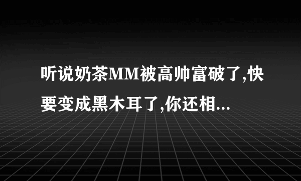 听说奶茶MM被高帅富破了,快要变成黑木耳了,你还相信爱情吗(⊙_⊙)?t