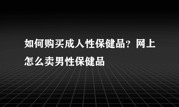 如何购买成人性保健品？网上怎么卖男性保健品