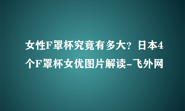 女性F罩杯究竟有多大？日本4个F罩杯女优图片解读-飞外网