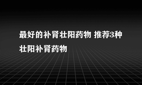 最好的补肾壮阳药物 推荐3种壮阳补肾药物