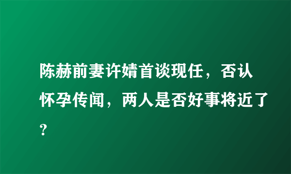 陈赫前妻许婧首谈现任，否认怀孕传闻，两人是否好事将近了？