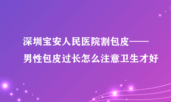 深圳宝安人民医院割包皮——男性包皮过长怎么注意卫生才好