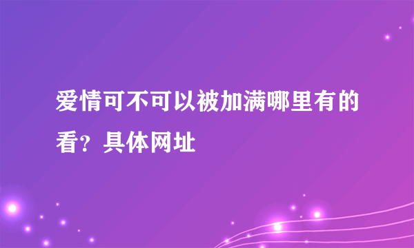 爱情可不可以被加满哪里有的看？具体网址