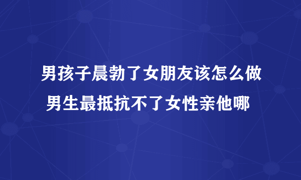 男孩子晨勃了女朋友该怎么做 男生最抵抗不了女性亲他哪