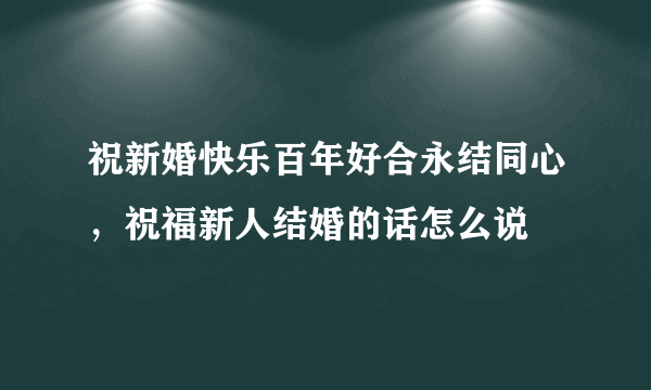 祝新婚快乐百年好合永结同心，祝福新人结婚的话怎么说